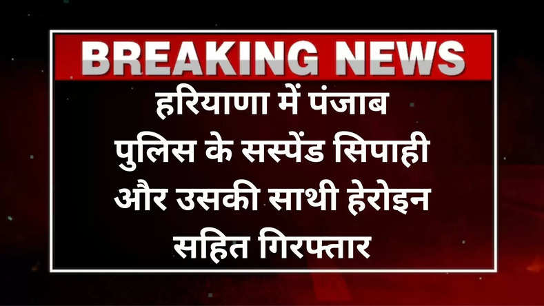 हरियाणा में पंजाब पुलिस के सस्पेंड सिपाही और उसकी साथी हेरोइन सहित गिरफ्तार